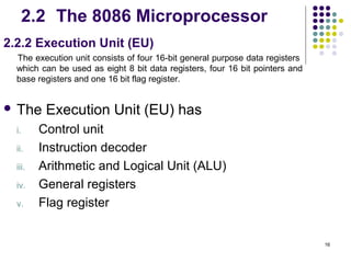 2.2 The 8086 Microprocessor
2.2.2 Execution Unit (EU)
  The execution unit consists of four 16-bit general purpose data registers
  which can be used as eight 8 bit data registers, four 16 bit pointers and
  base registers and one 16 bit flag register.


 The     Execution Unit (EU) has
  i.     Control unit
  ii.    Instruction decoder
  iii.   Arithmetic and Logical Unit (ALU)
  iv.    General registers
  v.     Flag register


                                                                              16
 
