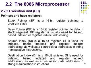 2.2 The 8086 Microprocessor
2.2.2 Execution Unit (EU)
Pointers and base registers:
    Stack Pointer (SP) is a 16-bit register pointing to
    program stack
    Base Pointer (BP) is a 16-bit register pointing to data in
    stack segment. BP register is usually used for based,
    based indexed or register indirect addressing.
    Source Index (SI) is a 16-bit register. SI is used for
    indexed, based indexed and register indirect
    addressing, as well as a source data addresses in string
    manipulation instructions.
    Destination Index (DI) is a 16-bit register. DI is used for
    indexed, based indexed and register indirect
    addressing, as well as a destination data addresses in
    string manipulation instructions.                             24
 