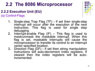 2.2 The 8086 Microprocessor
2.2.2 Execution Unit (EU)
(a) Control-Flags
     1.   Single-step Trap Flag (TF) - if set then single-step
          interrupt will occur after the execution of the next
          instruction. This flag is used for single step
          debugging.
     2.   Interrupt-enable Flag (IF) – This flag is used to
          mask/unmask the maskable interrupt. When this
          flag is set, maskable interrupts will cause the
          microprocessor to transfer its control to an interrupt
          vector specified location.
     3.   Direction Flag (DF) - if set then string manipulation
          instructions will auto-decrement index registers. If
          cleared then the index registers will be auto-
          incremented.

                                                                   27
 