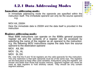 4.2.1 Data Addressing Modes
Immediate addressing mode:
   In immediate addressing mode the operands are specified within the
   instruction itself. The immediate operand can only be the source operand
         e.g.

   MOV AX, 2500H
   Here the immediate data is 2500H and the data itself is provided in the
   instruction

Register addressing mode:
  Most 8086 instructions can operate on the 8086s general purpose
  register set and the contents of a register can be accessed by
  specifying the name of the register as an operand to the instruction.
  e.g. the following MOV instructions copies the data from the source
  operand to the destination operand
  MOV AX, BX
  MOV DL, AL
  MOV SI, DX
   Pls. note that the 8 and 16 bit registers are the valid operands for this instruction.
   The only restriction is that both operands must be of the same size. The registers
   are the best place to keep often used variables. Instructions using the registers are
   shorter and faster than those that access memory. Segment register can never be
   used as data registers to hold arbitrary values. They should be only contain
   segment address.
 
