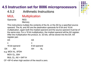 4.5 Instruction set for 8086 microprocessors
    4.5.2             Arithmetic Instructions
    MUL               Multiplication
    Operands           REG
                       Memory
     This instructions multiply the contents of the AL or the AX by a specified source
     operand. The AL and AX are the destination operands for 8 bit and 16 bit
     multiplication, again both the implied operand and the source operand must be of
     the same size. For a 16 bit multiplication, the implied operand will be AX register.
     After the multiplication the product, ie. 32 bits, will be stored into the DX: AX
     register pair.
     AX                           AX
     x                            x
     16 bit operand               8 bit operand
 DX         AX                    AH         AL
 e.g. MOV AL, 0FDH
     MOV CL, 05H
     MUL CL; AX = 04F1H
 CF =0F=0 when high section of the result is zero.
 