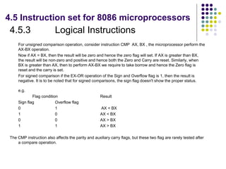 4.5 Instruction set for 8086 microprocessors
 4.5.3                     Logical Instructions
     For unsigned comparison operation, consider instruction CMP AX, BX , the microprocessor perform the
     AX-BX operation.
     Now if AX = BX, then the result will be zero and hence the zero flag will set. If AX is greater than BX,
     the result will be non-zero and positive and hence both the Zero and Carry are reset. Similarly, when
     BX is greater than AX, then to perform AX-BX we require to take borrow and hence the Zero flag is
     reset and the carry is set.
     For signed comparison if the EX-OR operation of the Sign and Overflow flag is 1, then the result is
     negative. It is to be noted that for signed comparisons, the sign flag doesn't show the proper status.

     e.g.
             Flag condition                          Result
     Sign flag            Overflow flag
     0                    1                          AX < BX
     1                    0                          AX < BX
     0                    0                          AX > BX
     1                    1                          AX > BX

 The CMP instruction also affects the parity and auxiliary carry flags, but these two flag are rarely tested after
     a compare operation.
 