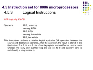 4.5 Instruction set for 8086 microprocessors
 4.5.3                Logical Instructions
 XOR Logically EX-OR

 Operands             REG, memory
                      memory, REG
                      REG, REG
                      memory, immediate
                      REG, immediate
 This instruction performs a bitwise logical exclusive OR operation between the
     source and destination operands. After the operation, the result is stored in the
     destination. The Z, S, and P bits of the flag register are modified as per the result
     whereas the carry and overflow flag bits are set to 0 and auxiliary carry is
     undefined (i.e. may be 0 or 1).
 