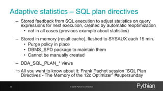 Adaptive statistics – SQL plan directives
– Stored feedback from SQL execution to adjust statistics on query
expressions for next execution, created by automatic reoptimization
• not in all cases (previous example about statistics)
– Stored in memory (result cache), flushed to SYSAUX each 15 min.
• Purge policy in place
• DBMS_SPD package to maintain them
• Cannot be manually created
– DBA_SQL_PLAN_* views
All you want to know about it: Frank Pachot session “SQL Plan
Directives - The Memory of the 12c Optimizer” #supersunday
25 © 2014 Pythian Confidential
 