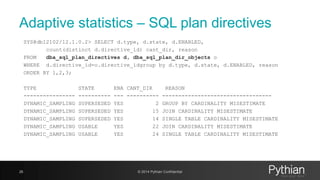 Adaptive statistics – SQL plan directives
SYS@db12102/12.1.0.2> SELECT d.type, d.state, d.ENABLED,
count(distinct d.directive_id) cant_dir, reason
FROM dba_sql_plan_directives d, dba_sql_plan_dir_objects o
WHERE d.directive_id=o.directive_idgroup by d.type, d.state, d.ENABLED, reason
ORDER BY 1,2,3;
TYPE STATE ENA CANT_DIR REASON
---------------- ---------- --- ---------- ----------------------------------
DYNAMIC_SAMPLING SUPERSEDED YES 2 GROUP BY CARDINALITY MISESTIMATE
DYNAMIC_SAMPLING SUPERSEDED YES 15 JOIN CARDINALITY MISESTIMATE
DYNAMIC_SAMPLING SUPERSEDED YES 14 SINGLE TABLE CARDINALITY MISESTIMATE
DYNAMIC_SAMPLING USABLE YES 22 JOIN CARDINALITY MISESTIMATE
DYNAMIC_SAMPLING USABLE YES 24 SINGLE TABLE CARDINALITY MISESTIMATE
26 © 2014 Pythian Confidential
 