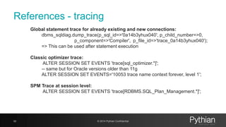 References - tracing
Global statement trace for already existing and new connections:
dbms_sqldiag.dump_trace(p_sql_id=>'0a14b3yhux040', p_child_number=>0,
p_component=>'Compiler', p_file_id=>'trace_0a14b3yhux040');
=> This can be used after statement execution
Classic optimizer trace:
ALTER SESSION SET EVENTS 'trace[sql_optimizer.*]';
-- same but for Oracle versions older than 11g
ALTER SESSION SET EVENTS='10053 trace name context forever, level 1';
SPM Trace at session level:
ALTER SESSION SET EVENTS 'trace[RDBMS.SQL_Plan_Management.*]';
62 © 2014 Pythian Confidential
 
