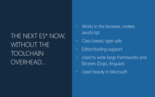 THE NEXT ES* NOW,
WITHOUT THE
TOOLCHAIN
OVERHEAD…
• Works in the browser, creates
JavaScript
• Class based, type safe
• Editor/tooling support
• Used to write large frameworks and
libraries (Dojo, Angular)
• Used heavily in Microsoft
 