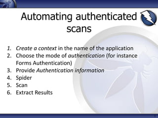 1
Automating authenticated
scans
1. Create a context in the name of the application
2. Choose the mode of authentication (for instance
Forms Authentication)
3. Provide Authentication information
4. Spider
5. Scan
6. Extract Results
 