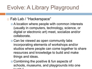 Evolve: A Library Playground
 Fab Lab / “Hackerspace”
 A location where people with common interests
(usually in computers, technology, science, or
digital or electronic art) meet, socialize and/or
collaborate.
 Can be viewed as open community labs
incorporating elements of workshops and/or
studios where people can come together to share
resources and knowledge to build and make
things and ideas.
 Combining the positive & fun aspects of
schools, museums, and playgrounds into one
 
