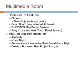 Multimedia Room
 Room Set Up Features:
 Clickers
 Allows for jeopardy style gaming
 Smart Board (interactive white board)
 Full DVD/BluRay/Sound System
 Easy to use and start (Touch Panel System)
 You Can Use This Room For
 Jeopardy
 Movie Nights
 Presentations / Interactive Style Board Game Night
 Create a Business Plan, Project Plan, etc
 