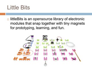 Little Bits
 littleBits is an opensource library of electronic
modules that snap together with tiny magnets
for prototyping, learning, and fun.
 