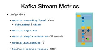 Kafka Stream Metrics
• configurations

• metrics.recording.level - info
• info, debug, & trace
• metrics.reporters
• metrics.sample.window.ms - 30 seconds

• metrics.num.samples - 2

• built.in.metrics.version - latest
Thread
Task
Processor
State Store
 