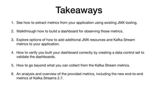 Takeaways
1. See how to extract metrics from your application using existing JMX tooling.

2. Walkthrough how to build a dashboard for observing those metrics.

3. Explore options of how to add additional JMX resources and Kafka Stream
metrics to your application.

4. How to verify you built your dashboard correctly by creating a data control set to
validate the dashboards. 

5. How to go beyond what you can collect from the Kafka Stream metrics.

6. An analysis and overview of the provided metrics, including the new end-to-end
metrics of Kafka Streams 2.7.
 