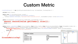 Custom Metric
.transformValues(() -> new ValueTransformerWithKey<String, PurchaseOrder, PurchaseOrder>() {
private Sensor sensor;
public void init(ProcessorContext context) {
sensor = createSensor(Thread.currentThread().getName(),
context.taskId().toString(), "purchase-order-lineitem-counter", (StreamsMetricsImpl) context.metrics());
}
public PurchaseOrder transform(String readOnlyKey, PurchaseOrder value) {
sensor.record(value.getItems().size());
return value;
}
public Sensor createSensor(final String threadId, final String taskId, final String processorNodeId, final StreamsMetricsImpl sm) {
return sm(threadId, taskId, processorNodeId, processorNodeId + "-lineitems", Sensor.RecordingLevel.INFO);
addAvgAndMinAndMaxToSensor(sensor, PROCESSOR_NODE_LEVEL_GROUP, sm.nodeLevelTagMap(threadId, taskId, processorNodeId),
"lineitems", "avg-doc","min-doc","max-doc");
return sensor;
}
}
StreamsMetricsImpl
 