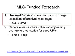 IMLS-Funded Research
1. Use small “stories” to summarize much larger
collections of archived web pages
– big  small
2. Generate web archive collections by mining
user-generated stories for seed URIs
– small  big
http://ws-dl.blogspot.com/2015/10/2015-10-07-imls-and-nsf-fund-web.html
2
 