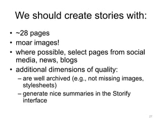 We should create stories with:
• ~28 pages
• moar images!
• where possible, select pages from social
media, news, blogs
• additional dimensions of quality:
– are well archived (e.g., not missing images,
stylesheets)
– generate nice summaries in the Storify
interface
27
 