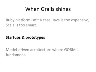 When Grails shines
Ruby platform isn’t a case, Java is too expensive,
Scala is too smart.

Startups & prototypes

Model-driven architecture where GORM is
fundament.
 