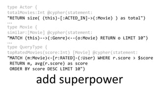 add superpower
type Actor {
totalMovies:Int @cypher(statement:
"RETURN size( (this)-[:ACTED_IN]->(:Movie) ) as total")
...
type Movie {
similar:[Movie] @cypher(statement:
"MATCH (this)-->(:Genre)<--(o:Movie) RETURN o LIMIT 10")
...
type QueryType {
topRatedMovies(score:Int) [Movie] @cypher(statement:
"MATCH (m:Movie)<-[r:RATED]-(:User) WHERE r.score > $score
RETURN m, avg(r.score) as score
ORDER BY score DESC LIMIT 10")
 