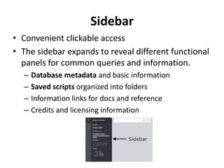 Sidebar
• Convenient clickable access
• The sidebar expands to reveal different functional
panels for common queries and information.
– Database metadata and basic information
– Saved scripts organized into folders
– Information links for docs and reference
– Credits and licensing information
 