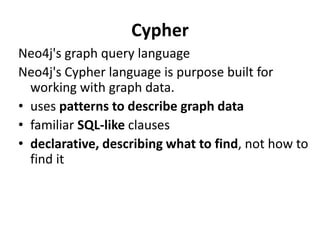 Cypher
Neo4j's graph query language
Neo4j's Cypher language is purpose built for
working with graph data.
• uses patterns to describe graph data
• familiar SQL-like clauses
• declarative, describing what to find, not how to
find it
 