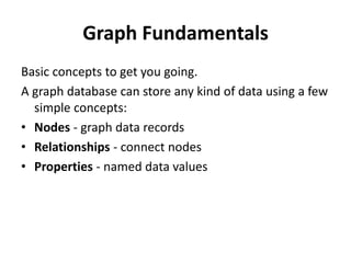 Graph Fundamentals
Basic concepts to get you going.
A graph database can store any kind of data using a few
simple concepts:
• Nodes - graph data records
• Relationships - connect nodes
• Properties - named data values
 