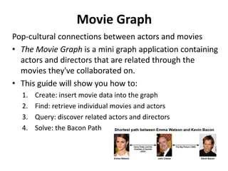 Movie Graph
Pop-cultural connections between actors and movies
• The Movie Graph is a mini graph application containing
actors and directors that are related through the
movies they've collaborated on.
• This guide will show you how to:
1. Create: insert movie data into the graph
2. Find: retrieve individual movies and actors
3. Query: discover related actors and directors
4. Solve: the Bacon Path
 