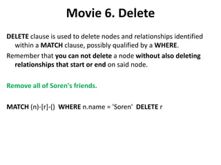 Movie 6. Delete
DELETE clause is used to delete nodes and relationships identified
within a MATCH clause, possibly qualified by a WHERE.
Remember that you can not delete a node without also deleting
relationships that start or end on said node.
Remove all of Soren's friends.
MATCH (n)-[r]-() WHERE n.name = 'Soren' DELETE r
 