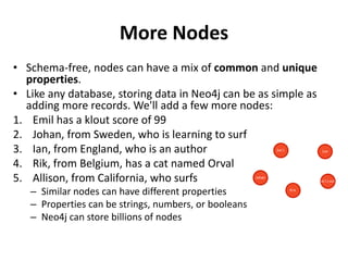More Nodes
• Schema-free, nodes can have a mix of common and unique
properties.
• Like any database, storing data in Neo4j can be as simple as
adding more records. We'll add a few more nodes:
1. Emil has a klout score of 99
2. Johan, from Sweden, who is learning to surf
3. Ian, from England, who is an author
4. Rik, from Belgium, has a cat named Orval
5. Allison, from California, who surfs
– Similar nodes can have different properties
– Properties can be strings, numbers, or booleans
– Neo4j can store billions of nodes
 