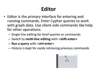 Editor
• Editor is the primary interface for entering and
running commands. Enter Cypher queries to work
with graph data. Use client-side commands like:help
for other operations.
– Single line editing for brief queries or commands
– Switch to multi-line editing with <shift-enter>
– Run a query with <ctrl-enter>
– History is kept for easily retrieving previous commands
 