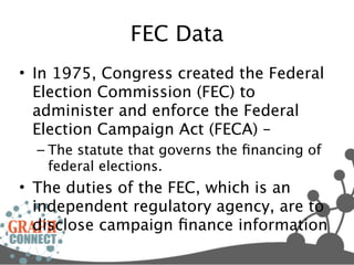 FEC Data
• In 1975, Congress created the Federal
  Election Commission (FEC) to
  administer and enforce the Federal
  Election Campaign Act (FECA) –
  – The statute that governs the ﬁnancing of
    federal elections.
• The duties of the FEC, which is an
  independent regulatory agency, are to
  disclose campaign ﬁnance information
 