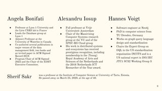 Angela Bonifati
● Professor at Lyon 1 University and
the Liris CNRS lab in France
● Leads the Database group at
Lyon 1
● Adjunct Professor at the
University of Waterloo in Canada
● Co-authored several publications in
major venues of the data
management ﬁeld, two books and
an invited paper in ACM Sigmod
Record 2018
● Program Chair of ACM Sigmod
2022 and the Chair of the EDBT
Executive Committee.
6
Hannes Voigt
● Software engineer at Neo4j
● PhD in computer science from
TU Dresden, Germany
● Works on graph query language
design and standardization
● Chairs the Expert Group on
GQL in the US standardization
organization INCITS and is a
US national expert in ISO/IEC
JTC1 SC32 Working Group 3
Alexandru Iosup
● Full professor at Vrije
Universiteit Amsterdam
● Chair of the Massivizing
Computer Systems research
group at the VU and of the
SPEC-RG Cloud group
● His work in distributed systems
and ecosystems has received
prestigious recognition, including
membership in the (Young)
Royal Academy of Arts and
Sciences of the Netherlands and
the 2016 Netherlands ICT
Researcher of the Year award.
was a professor at the Institute of Computer Science at University of Tartu, Estonia.
He passed away on March 25, 2020, at the age of 40.
Sherif Sakr
 