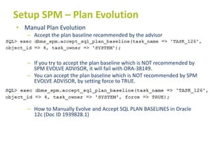 Setup SPM – Plan Evolution
• Manual Plan Evolution
– Accept the plan baseline recommended by the advisor
– If you try to accept the plan baseline which is NOT recommended by
SPM EVOLVE ADVISOR, it will fail with ORA-38149.
– You can accept the plan baseline which is NOT recommended by SPM
EVOLVE ADVISOR, by setting force to TRUE.
– How to Manually Evolve and Accept SQL PLAN BASELINES in Oracle
12c (Doc ID 1939828.1)
 