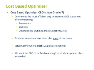 Cost Based Optimizer
• Cost Based Optimizer CBO (since Oracle 7)
– Determines the most efficient way to execute a SQL statement
after considering:
• Parameters
• Statistics
• Others (Hints, Outlines, Index Selectivity, etc.)
– Produces an optimal execution plan most of the times
– Setup CBO to where most SQL plans are optimal
– We want the CBO to be flexible enough to produce optimal plans
as needed
 