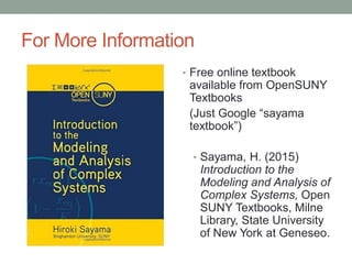 For More Information
• Free online textbook
available from OpenSUNY
Textbooks
(Just Google “sayama
textbook”)
• Sayama, H. (2015)
Introduction to the
Modeling and Analysis of
Complex Systems, Open
SUNY Textbooks, Milne
Library, State University
of New York at Geneseo.
 