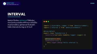 Babel Coder
Babel Coder
https://www.babelcoder.com
INTERVAL
Nest.js ได้เตรียม @Interval ไว้เพือเรียก
ทํางานทุกจํานวนมิลลิวินาทีทีกําหนด ต่อไปนีเปน
ตัวอย่างการใช้งาน @Interval ทีจะพิมพ์ค่า
hello interval ผ่าน log ทุก 10 วินาที
 