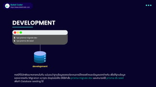 Babel Coder
Babel Coder
https://www.babelcoder.com
DEVELOPMENT
$ npx prisma migrate dev
$ npx prisma db seed
กรณีทีมีนักพัฒนาหลายคนในทีม แน่นอนว่าฐานข้อมูลของแต่ละคนอาจมีโครงสร้างและข้อมูลแตกต่างกัน เพือให้ฐานข้อมูล
ของเราตรงกับ Migration scripts ปจจุบันในโค้ด ให้ใช้คําสัง prisma migrate dev และสามารถใช้ prisma db seed
เพือทํา Database seeding ได้
development
 
