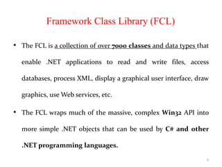 Framework Class Library (FCL)
• The FCL is a collection of over 7000 classes and data types that
enable .NET applications to read and write files, access
databases, process XML, display a graphical user interface, draw
graphics, use Web services, etc.
• The FCL wraps much of the massive, complex Win32 API into
more simple .NET objects that can be used by C# and other
.NET programming languages.
9
 