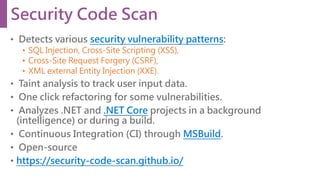 • Detects various security vulnerability patterns:
• SQL Injection, Cross-Site Scripting (XSS),
• Cross-Site Request Forgery (CSRF),
• XML external Entity Injection (XXE).
• Taint analysis to track user input data.
• One click refactoring for some vulnerabilities.
• Analyzes .NET and .NET Core projects in a background
(intelligence) or during a build.
• Continuous Integration (CI) through MSBuild.
• Open-source
• https://security-code-scan.github.io/
Security Code Scan
 
