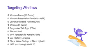 Targeting Windows
 Windows Forms (WinForms)
 Windows Presentation Foundation (WPF)
 Universal Windows Platform (UWP)
 Windows UI (WinUI)
 Progressive Web Apps (PWAs)
 Electron Shell
 WPF Renderers for Xamarin.Forms
 Uno Platform | Avalonia
 Blazor Mobile Bindings or Blazor Hybrid 🤘
 .NET MAUI through WinUI 🎉
 