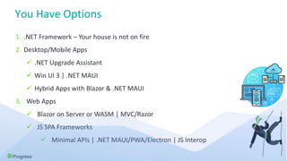 You Have Options
1. .NET Framework – Your house is not on fire
2. Desktop/Mobile Apps
 .NET Upgrade Assistant
 Win UI 3 | .NET MAUI
 Hybrid Apps with Blazor & .NET MAUI
3. Web Apps
 Blazor on Server or WASM | MVC/Razor
 JS SPA Frameworks
 Minimal APIs | .NET MAUI/PWA/Electron | JS Interop
 
