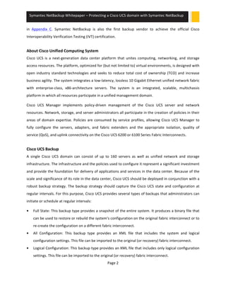 Symantec 
NetBackup 
Whitepaper 
– 
Protecting 
a 
Cisco 
UCS 
domain 
with 
Symantec 
NetBackup 
in 
Appendix 
C. 
Symantec 
NetBackup 
is 
also 
the 
first 
backup 
vendor 
to 
achieve 
the 
official 
Cisco 
Interoperability 
Verification 
Testing 
(IVT) 
certification. 
About 
Cisco 
Unified 
Computing 
System 
Cisco 
UCS 
is 
a 
next-­‐generation 
data 
center 
platform 
that 
unites 
computing, 
networking, 
and 
storage 
access 
resources. 
The 
platform, 
optimized 
for 
(but 
not 
limited 
to) 
virtual 
environments, 
is 
designed 
with 
open 
industry 
standard 
technologies 
and 
seeks 
to 
reduce 
total 
cost 
of 
ownership 
(TCO) 
and 
increase 
business 
agility. 
The 
system 
integrates 
a 
low-­‐latency, 
lossless 
10 
Gigabit 
Ethernet 
unified 
network 
fabric 
with 
enterprise-­‐class, 
x86-­‐architecture 
servers. 
The 
system 
is 
an 
integrated, 
scalable, 
multichassis 
platform 
in 
which 
all 
resources 
participate 
in 
a 
unified 
management 
domain. 
Cisco 
UCS 
Manager 
implements 
policy-­‐driven 
management 
of 
the 
Cisco 
UCS 
server 
and 
network 
resources. 
Network, 
storage, 
and 
server 
administrators 
all 
participate 
in 
the 
creation 
of 
policies 
in 
their 
areas 
of 
domain 
expertise. 
Policies 
are 
consumed 
by 
service 
profiles, 
allowing 
Cisco 
UCS 
Manager 
to 
fully 
configure 
the 
servers, 
adapters, 
and 
fabric 
extenders 
and 
the 
appropriate 
isolation, 
quality 
of 
service 
(QoS), 
and 
uplink 
connectivity 
on 
the 
Cisco 
UCS 
6200 
or 
6100 
Series 
Fabric 
Interconnects. 
Cisco 
UCS 
Backup 
A 
single 
Cisco 
UCS 
domain 
can 
consist 
of 
up 
to 
160 
servers 
as 
well 
as 
unified 
network 
and 
storage 
infrastructure. 
The 
infrastructure 
and 
the 
policies 
used 
to 
configure 
it 
represent 
a 
significant 
investment 
and 
provide 
the 
foundation 
for 
delivery 
of 
applications 
and 
services 
in 
the 
data 
center. 
Because 
of 
the 
scale 
and 
significance 
of 
its 
role 
in 
the 
data 
center, 
Cisco 
UCS 
should 
be 
deployed 
in 
conjunction 
with 
a 
robust 
backup 
strategy. 
The 
backup 
strategy 
should 
capture 
the 
Cisco 
UCS 
state 
and 
configuration 
at 
regular 
intervals. 
For 
this 
purpose, 
Cisco 
UCS 
provides 
several 
types 
of 
backups 
that 
administrators 
can 
initiate 
or 
schedule 
at 
regular 
intervals: 
• Full 
State: 
This 
backup 
type 
provides 
a 
snapshot 
of 
the 
entire 
system. 
It 
produces 
a 
binary 
file 
that 
can 
be 
used 
to 
restore 
or 
rebuild 
the 
system's 
configuration 
on 
the 
original 
fabric 
interconnect 
or 
to 
re-­‐create 
the 
configuration 
on 
a 
different 
fabric 
interconnect. 
• All 
Configuration: 
This 
backup 
type 
provides 
an 
XML 
file 
that 
includes 
the 
system 
and 
logical 
configuration 
settings. 
This 
file 
can 
be 
imported 
to 
the 
original 
(or 
recovery) 
fabric 
interconnect. 
• Logical 
Configuration: 
This 
backup 
type 
provides 
an 
XML 
file 
that 
includes 
only 
logical 
configuration 
settings. 
This 
file 
can 
be 
imported 
to 
the 
original 
(or 
recovery) 
fabric 
interconnect. 
Page 
2 
 