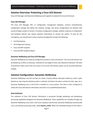 Symantec 
NetBackup 
Whitepaper 
– 
Protecting 
a 
Cisco 
UCS 
domain 
with 
Symantec 
NetBackup 
Solution 
Overview: 
Protecting 
a 
Cisco 
UCS 
Domain 
Cisco 
UCS 
Manager 
and 
Symantec 
NetBackup 
work 
together 
to 
protect 
the 
Cisco 
UCS 
domain. 
Cisco 
UCS 
Manager 
The 
Cisco 
UCS 
Manager 
MIT, 
or 
configuration 
management 
database, 
contains 
comprehensive 
configuration 
settings 
that 
define 
the 
network, 
storage, 
and 
server 
configurations 
for 
domains 
that 
consist 
of 
large 
numbers 
of 
servers. 
Erroneous 
configuration 
changes, 
whether 
malicious 
or 
inadvertent, 
and 
hardware 
failures 
may 
require 
operator 
intervention 
to 
recover 
the 
system. 
To 
plan 
for 
this 
contingency, 
you 
should 
have 
in 
place 
a 
backup 
strategy 
that 
includes 
the 
following: 
Page 
5 
• Full 
State 
backup 
• All 
Configuration 
backup 
• Cisco 
UCS 
MIT 
snapshot 
• Cisco 
UCS 
MIT 
Snapshot 
Report 
Symantec 
NetBackup 
and 
Cisco 
UCS 
Manager 
Symantec 
NetBackup 
can 
easily 
be 
configured 
to 
protect 
a 
Cisco 
UCS 
domain. 
The 
Cisco 
UCS 
domain 
can 
be 
backed 
up 
as 
often 
as 
necessary, 
retained 
for 
any 
length 
of 
time, 
and 
restored 
on 
demand. 
This 
level 
of 
protection 
helps 
ensure 
that 
any 
version 
of 
any 
Cisco 
UCS 
domain 
policy 
can 
be 
accessed 
whenever 
needed. 
Solution 
Configuration: 
Symantec 
NetBackup 
Symantec 
NetBackup 
uses 
the 
concept 
of 
a 
policy. 
A 
policy 
defines 
what 
gets 
backed 
up, 
when 
it 
gets 
backed 
up, 
how 
long 
the 
backed-­‐up 
data 
is 
retained, 
and 
where 
the 
data 
is 
written 
(to 
disk, 
tape, 
etc.). 
Symantec 
NetBackup 
uses 
a 
client 
that 
is 
installed 
on 
a 
Linux 
system. 
This 
client 
is 
then 
configured 
to 
collect 
the 
Cisco 
UCS 
domain 
information 
and 
write 
it 
to 
a 
predefined 
destination. 
Data 
Collection 
The 
collection 
of 
Cisco 
UCS 
domain 
information 
is 
processed 
through 
prebackup 
and 
postbackup 
processing 
capabilities 
designed 
into 
Symantec 
NetBackup. 
These 
capabilities 
are 
available 
through 
any 
Symantec 
NetBackup 
Linux 
client. 
Each 
time 
a 
backup 
is 
performed, 
Symantec 
NetBackup 
automatically 
runs 
a 
pre-­‐backup 
processing 
script, 
called 
bpstart_notify. 
When 
the 
scheduled 
backup 
of 
this 
client 
is 
 