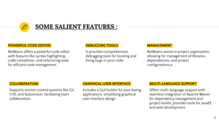 SOME SALIENT FEATURES :
POWERFUL CODE EDITOR
NetBeans offers a powerful code editor
with features like syntax highlighting,
code completion, and refactoring tools
for efficient code management..
DEBUGGING TOOLS
It provides comprehensive
debugging tools for locating and
fixing bugs in your code.
MANAGEMENT
NetBeans assists in project organization,
allowing for management of libraries,
dependencies, and project
configurations.e.
4
COLLABORATION
Supports version control systems like Git,
CVS, and Subversion, facilitating team
collaboration.
GRAPHICAL USER INTERFACE
Includes a GUI builder for Java Swing
applications, simplifying graphical
user interface design.
MULTI-LANGUAGE SUPPORT
Offers multi-language support with
seamless integration of Apache Maven
for dependency management and
project builds, provides tools for JavaEE
and web development.
 