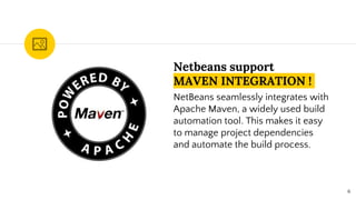 Netbeans support
MAVEN INTEGRATION !
NetBeans seamlessly integrates with
Apache Maven, a widely used build
automation tool. This makes it easy
to manage project dependencies
and automate the build process.
6
 