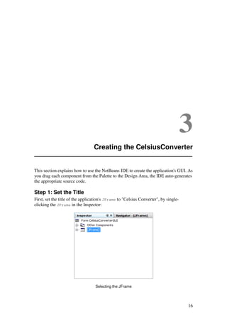 16
3
Creating the CelsiusConverter
This section explains how to use the NetBeans IDE to create the application's GUI. As
you drag each component from the Palette to the Design Area, the IDE auto-generates
the appropriate source code.
Step 1: Set the Title
First, set the title of the application's JFrame to "Celsius Converter", by single-
clicking the JFrame in the Inspector:
Selecting the JFrame
 