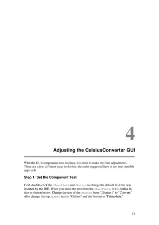 21
4
Adjusting the CelsiusConverter GUI
With the GUI components now in place, it is time to make the final adjustments.
There are a few different ways to do this; the order suggested here is just one possible
approach.
Step 1: Set the Component Text
First, double-click the JTextField and JButton to change the default text that was
inserted by the IDE. When you erase the text from the JTextField, it will shrink in
size as shown below. Change the text of the JButton from "JButton1" to "Convert."
Also change the top JLabel text to "Celsius" and the bottom to "Fahrenheit."
 