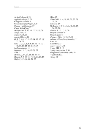 Index
29
ActionPerformed, 28
application logic, 5, 26
Categories column, 6
CelsiusConverterProject, 7, 9
Change variable name, 27
Create Main Class, 7
Design Area, 3, 12, 14, 17, 18, 19, 28
design view, 14
event, 27, 28, 29
guarded blocks, 14
GUI, 2, 3, 4, 5, 7, 9, 12, 14, 15, 17, 18,
22, 24, 27
IDE, 1, 2, 3, 4, 5, 6, 8, 11, 12, 14, 15,
16, 17, 19, 22, 24, 25, 27, 29
initComponents, 15
Inspector, 3, 12, 16, 17, 26, 27
J2SE, 7
JButton, 3, 14, 20, 21, 22, 23, 24
JFrame, 3, 9, 14, 15, 17, 18, 23, 24, 28
JLabel, 3, 13, 14, 19, 21, 22
JList, 13
JTextField, 3, 14, 18, 19, 20, 22, 23,
24, 26
listeners, 27
NetBeans, 1, 2, 3, 4, 5, 6, 12, 16, 17,
24, 27, 29
Palette, 3, 12, 17, 18, 20
Projects column, 6
Projects pane, 8
Property Editor, 3, 12, 15, 18
referenced based programming, 2
Run, 29
Same Size, 23
source view, 14, 15
Swing API, 5, 12
Swing components, 5, 11
temperature conversion code, 29
TogetherSoft, 2
views, 14
 