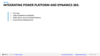 © 1998-2021 NetCom Learning www.netcomlearning.com info@netcomlearning.com 1-888-563-8266
|
|
INTEGRATING POWER PLATFORM AND DYNAMICS 365:
• Pre-reqs
• 1GB of database availability
• D365 admin account (Global Admin)
• Environment deployments
 