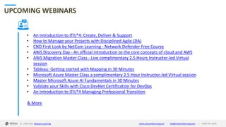 © 1998-2021 NetCom Learning www.netcomlearning.com info@netcomlearning.com 1-888-563-8266
|
|
UPCOMING WEBINARS
• An Introduction to ITIL®4: Create, Deliver & Support
• How to Manage your Projects with Disciplined Agile (DA)
• CND First Look by NetCom Learning - Network Defender Free Course
• AWS Discovery Day - An official introduction to the core concepts of cloud and AWS
• AWS Migration Master Class - Live complimentary 2.5 Hours Instructor-led Virtual
session
• Tableau: Getting started with Mapping in 30 Minutes
• Microsoft Azure Master Class a complimentary 2.5 Hour Instructor-led Virtual session
• Master Microsoft Azure AI Fundamentals in 30 Minutes
• Validate your Skills with Cisco DevNet Certification for DevOps
• An Introduction to ITIL®4 Managing Professional Transition
& More
| |
© 1998-2019 NetCom Learning www.netcomlearning.com info@netcomlearning.com 1-888-563-8266
© 1998-2021 NetCom Learning www.netcomlearning.com info@netcomlearning.com 1-888-563-8266
|
|
 