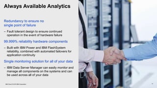 Always Available Analytics
Redundancy to ensure no
single point of failure
– Fault tolerant design to ensure continued
operation in the event of hardware failure
99.999% reliability hardware components
– Built with IBM Power and IBM FlashSystem
reliability, combined with automated failovers for
application continuity
Single monitoring solution for all of your data
– IBM Data Server Manager can easily monitor and
manage all components on the systems and can
be used across all of your data
17IBM Cloud © 2018 IBM Corporation
 